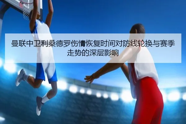 曼联中卫利桑德罗伤情恢复时间对防线轮换与赛季走势的深层影响