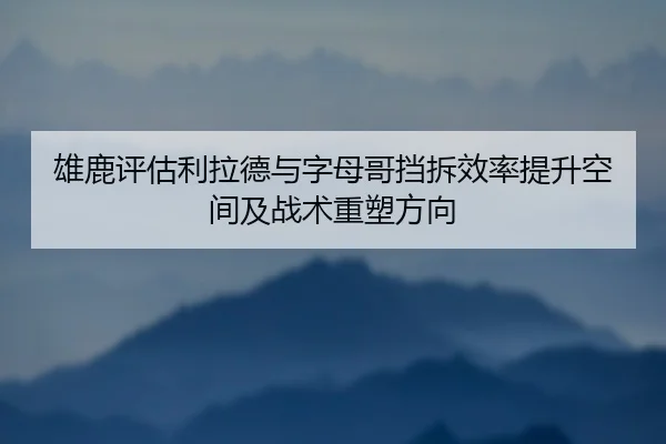 雄鹿评估利拉德与字母哥挡拆效率提升空间及战术重塑方向